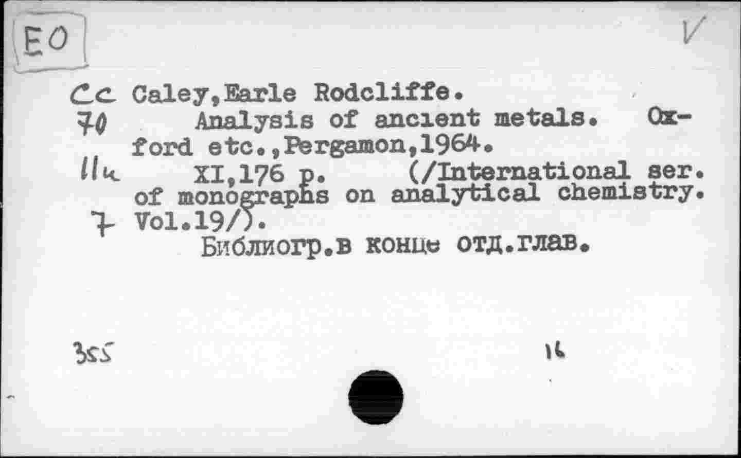 ﻿C.CL Galey, Earle Rodcliffe.
эд Analysis of ancient metals« Oxford etc«, Pergamon, 1964.
/|і< XI,176 p. (/International ser. of monographs on analytical chemistry.
> Vol.19/).
Библиогр.в конце отд.глав.